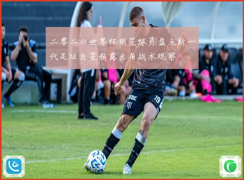 二零二六世界杯明星球员盘点新一代足坛巨星崭露头角战术观察