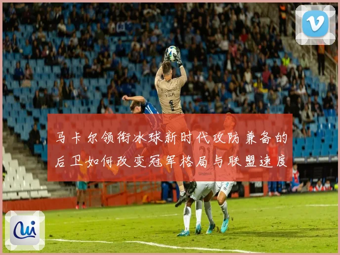 马卡尔领衔冰球新时代攻防兼备的后卫如何改变冠军格局与联盟速度革命