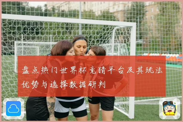 盘点热门世界杯竞猜平台及其玩法优势与选择数据研判