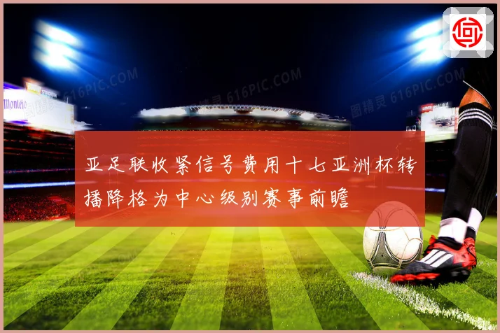 亚足联收紧信号费用十七亚洲杯转播降格为中心级别赛事前瞻