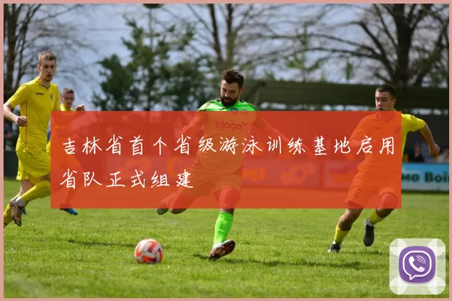 吉林省首个省级游泳训练基地启用省队正式组建