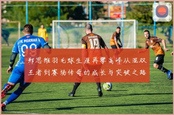 郑思维羽毛球生涯再攀高峰从混双王者到赛场传奇的成长与突破之路