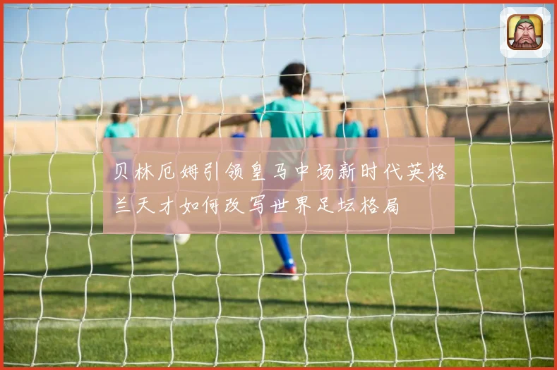 贝林厄姆引领皇马中场新时代英格兰天才如何改写世界足坛格局