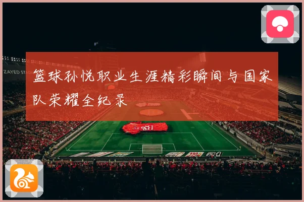 篮球孙悦职业生涯精彩瞬间与国家队荣耀全纪录