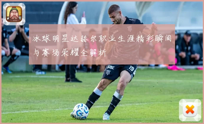 冰球明星达赫尔职业生涯精彩瞬间与赛场荣耀全解析