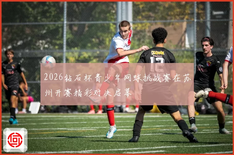 2026钻石杯青少年网球挑战赛在苏州开赛精彩对决启幕