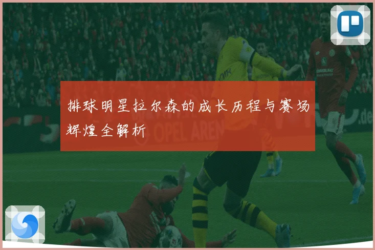 排球明星拉尔森的成长历程与赛场辉煌全解析