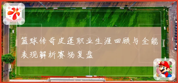 篮球传奇皮蓬职业生涯回顾与全能表现解析赛场复盘