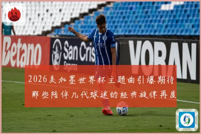 2026美加墨世界杯主题曲引爆期待 那些陪伴几代球迷的经典旋律再度响起