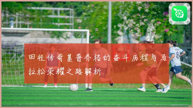 田径传奇基普乔格的奋斗历程与马拉松荣耀之路解析