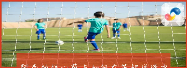 阿森纳核心萨卡如何在英超逆境中蜕变成球队真正领袖人物的成长故事
