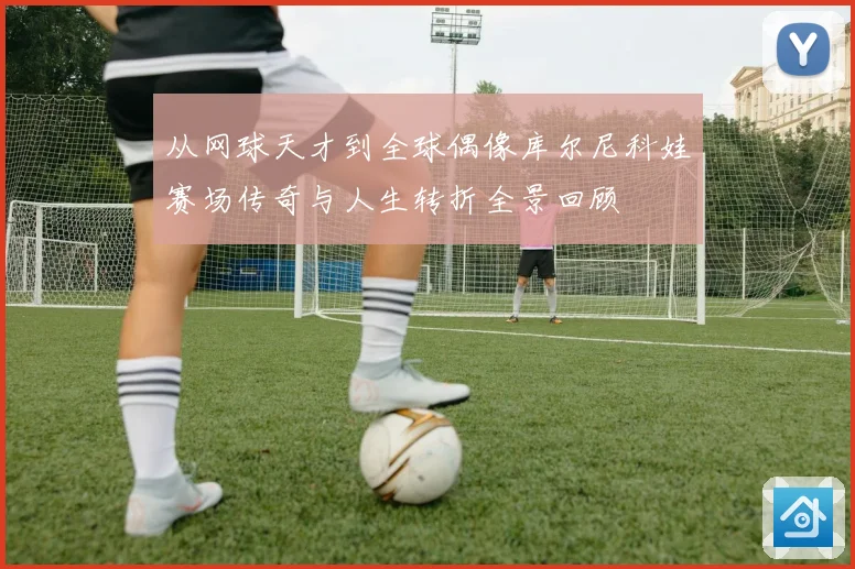 从网球天才到全球偶像库尔尼科娃赛场传奇与人生转折全景回顾