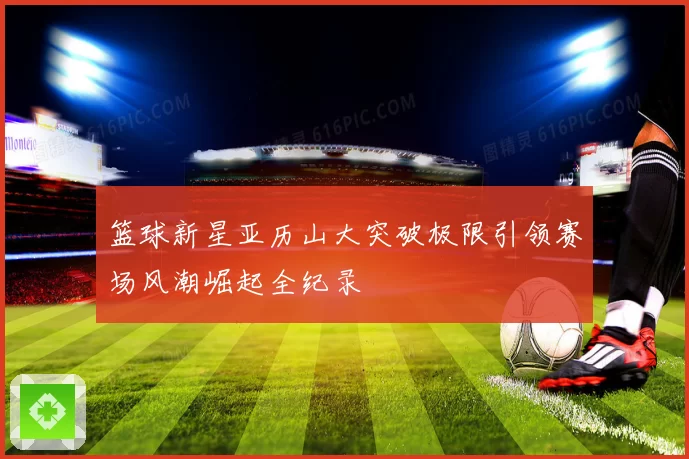 篮球新星亚历山大突破极限引领赛场风潮崛起全纪录
