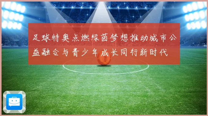 足球特奥点燃绿茵梦想推动城市公益融合与青少年成长同行新时代