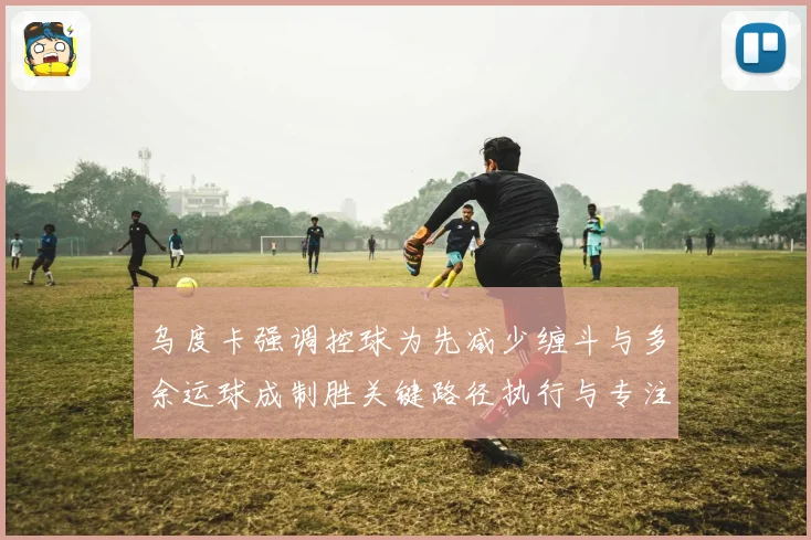 乌度卡强调控球为先减少缠斗与多余运球成制胜关键路径执行与专注赛场复盘