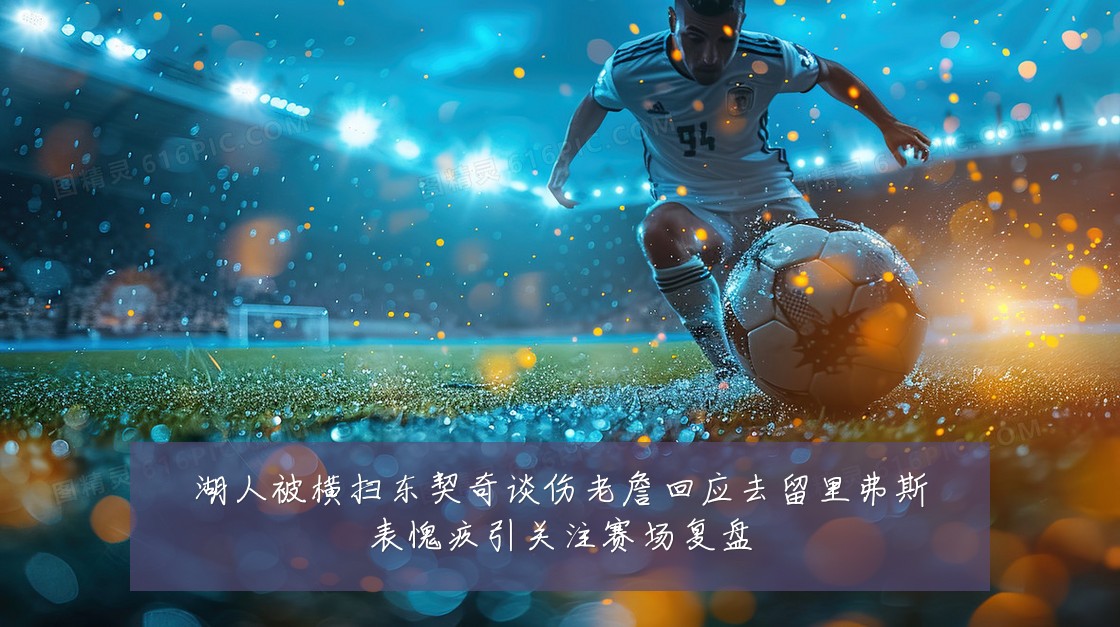 湖人被横扫东契奇谈伤老詹回应去留里弗斯表愧疚引关注赛场复盘