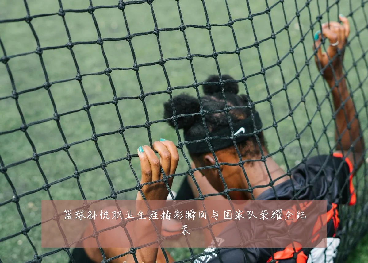 篮球孙悦职业生涯精彩瞬间与国家队荣耀全纪录