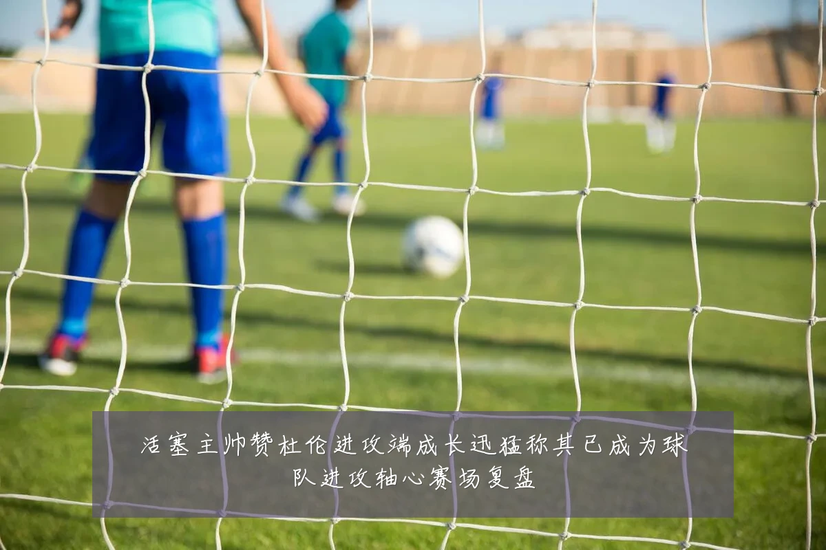 活塞主帅赞杜伦进攻端成长迅猛称其已成为球队进攻轴心赛场复盘