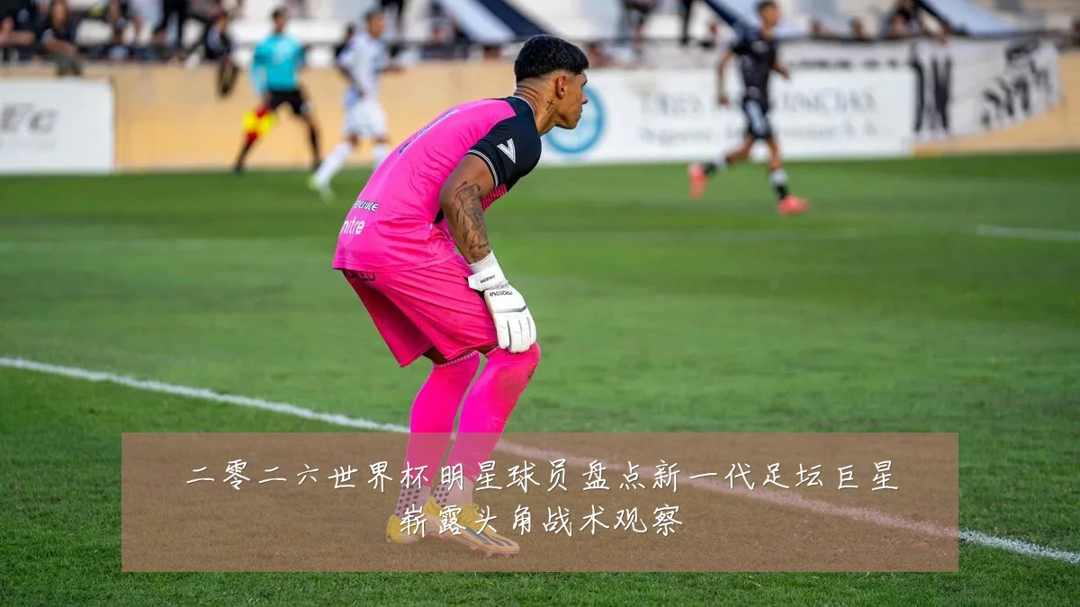 二零二六世界杯明星球员盘点新一代足坛巨星崭露头角战术观察